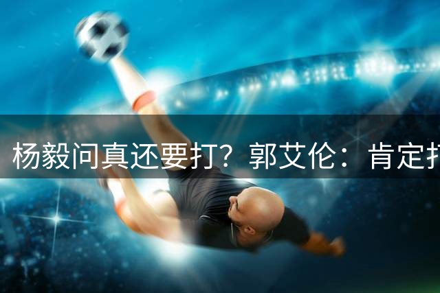 杨毅问真还要打？郭艾伦：肯定打啊，过两天去美国康复和锻炼